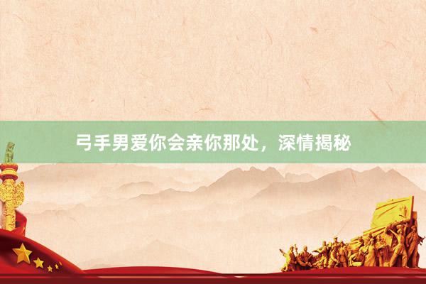 弓手男爱你会亲你那处，深情揭秘