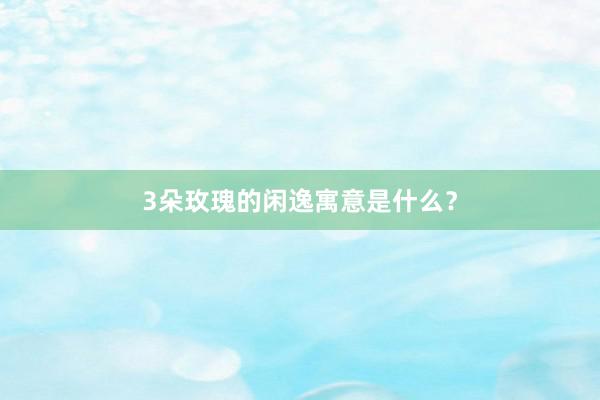 3朵玫瑰的闲逸寓意是什么？